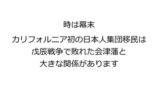 時は幕末
カリフォルニア初の日本人集団移民は
戊辰戦争で敗れた会津藩と
大きな関係があります
 