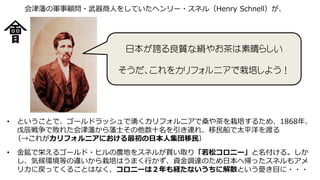 日本が誇る良質な絹やお茶は素晴らしい
そうだ、これをカリフォルニアで栽培しよう！
会津藩の軍事顧問・武器商人をしていたヘンリー・スネル（Henry Schnell）が、
• ということで、ゴールドラッシュで湧くカリフォルニアで桑や茶を栽培するため、1868年、
戊辰戦争で敗れた会津藩から藩士その他数十名を引き連れ、移民船で太平洋を渡る
（→これがカリフォルニアにおける最初の日本人集団移民）
• 金鉱で栄えるゴールド・ヒルの農地をスネルが買い取り「若松コロニー」と名付ける。しか
し、気候環境等の違いから栽培はうまく行かず、資金調達のため日本へ帰ったスネルもアメ
リカに戻ってくることはなく、コロニーは２年も経たないうちに解散という憂き目に・・・
 