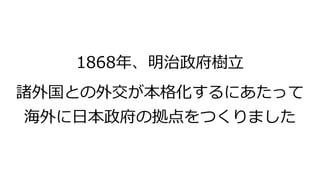 1868年、明治政府樹立
諸外国との外交が本格化するにあたって
海外に日本政府の拠点をつくりました
 
