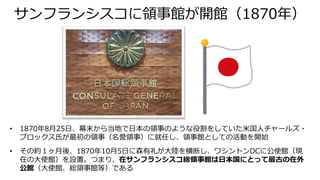 サンフランシスコに領事館が開館（1870年）
• 1870年8月25日、幕末から当地で日本の領事のような役割をしていた米国人チャールズ・
ブロックス氏が最初の領事（名誉領事）に就任し、領事館としての活動を開始
• その約１ヶ月後、1870年10月5日に森有礼が大陸を横断し、ワシントンDCに公使館（現
在の大使館）を設置。つまり、在サンフランシスコ総領事館は日本国にとって最古の在外
公館（大使館、総領事館等）である
 