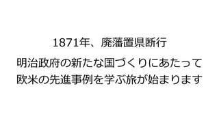 1871年、廃藩置県断行
明治政府の新たな国づくりにあたって
欧米の先進事例を学ぶ旅が始まります
 