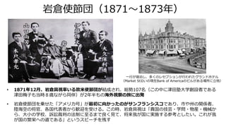 岩倉使節団（1871～1873年）
• 1871年12月、岩倉具視率いる欧米使節団が結成され、総勢107名（この中に津田塾大学創設者である
津田梅子も当時８歳ながら同伴）が2年半もの海外視察の旅に出発
• 岩倉使節団を乗せた「アメリカ号」が最初に向かったのがサンフランシスコであり、市や州の関係者、
陸海空の将官、各国代表者から歓迎を受ける。この時、岩倉具視は「貴国の技芸・学問・物産・機械か
ら、大小の学校、訴訟裁判の法制に至るまで良く見て、将来我が国に実施する参考としたい。これが我
が国の繁栄への道である」というスピーチを残す
一行が宿泊し、多くのレセプションが行われたグランドホテル
（Market St沿いの現在Bank of Americaのビルがある場所に立地）
 