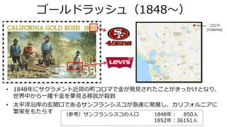 ゴールドラッシュ（1848～）
• 1848年にサクラメント近郊の町コロマで金が発見されたことがきっかけとなり、
世界中から一攫千金を夢見る移民が殺到
• 太平洋沿岸の玄関口であるサンフランシスコが急速に発展し、カリフォルニアに
繁栄をもたらす （参考）サンフランシスコの人口 1848年： 850人
1852年：36151人
コロマ
(Coloma)
 