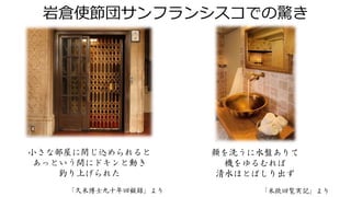 岩倉使節団サンフランシスコでの驚き
小さな部屋に閉じ込められると
あっという間にドキンと動き
釣り上げられた
「久米博士九十年回顧録」より
顔を洗うに水盤ありて
機をゆるむれば
清水ほとばしり出ず
「米欧回覧実記」より
 