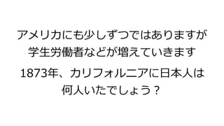 アメリカにも少しずつではありますが
学生労働者などが増えていきます
1873年、カリフォルニアに日本人は
何人いたでしょう？
 
