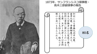 加
州
に
あ
る
日
本
人
六
十
八
名
、
女
子
八
名
、
子
供
四
名
で
あ
る
。
日
本
人
労
働
者
は
白
人
家
庭
で
働
き
、
給
料
は
事
情
に
慣
れ
た
も
の
一
カ
月
十
五
弗
、
ス
ク
ー
ル
ボ
ー
イ
は
食
料
と
衣
服
と
を
支
給
さ
れ
、
極
め
て
少
額
の
小
遣
い
を
与
え
ら
れ
る
。
1873年、サンフランシスコ領事館・
高木三郎副領事の報告
80名
 