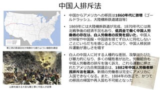 中国人排斥法
• 中国からアメリカへの移民は1860年代に激増（ゴー
ルドラッシュ、大陸横断鉄道建設等）
• 1869年には大陸横断鉄道が完成、1870年代には南
北戦争後の経済不況もあり、低賃金で働く中国人労
働者の存在は、白人労働者の反発を招いた。中国人
が辮髪や中国服・中国語を捨てず白人に同化しない
ことにいらだちを感じるようになり、中国人移民排
斥運動が激しさを増す
• 白人の中国人に対する人種的な差別、攻撃はたびた
び暴力的になり、多くの犠牲者が出た。労働組合も
中国人労働者の排斥を強く訴え、これら運動に押さ
れたアメリカ合衆国議会は、1882年中国人労働者移
民排斥法を議決。新規の労働者は完全にアメリカに
入国できなくなる。また、1884年の改正で、かつて
の移民の帰国や再入国も不可能となった
山脈を越える大変な難工事に中国人が従事
東と西の鉄道会社が両側から競うように線路を建設
 
