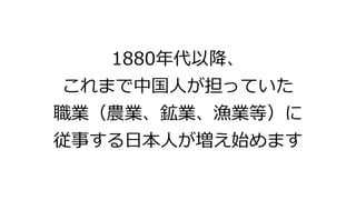 1880年代以降、
これまで中国人が担っていた
職業（農業、鉱業、漁業等）に
従事する日本人が増え始めます
 