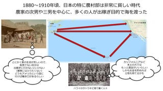 1880～1910年頃、日本の特に農村部は非常に貧しい時代
農家の次男や三男を中心に、多くの人が出稼ぎ目的で海を渡った
カリフォルニアなど
本土の方では
もっと賃金がいいらしい
しかもお金を貯めれば
土地も持てるかも
ハワイのサトウキビ畑で働く人々
とにかく家の生活が苦しいので、
長男でない自分は
出稼ぎに行かないといけない
（軍隊には入りたくない）
どうもアメリカという国に
行けば働き口があるらしい
 