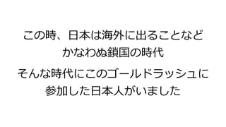 この時、日本は海外に出ることなど
かなわぬ鎖国の時代
そんな時代にこのゴールドラッシュに
参加した日本人がいました
 