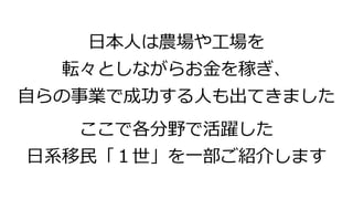 日本人は農場や工場を
転々としながらお金を稼ぎ、
自らの事業で成功する人も出てきました
ここで各分野で活躍した
日系移民「１世」を一部ご紹介します
 