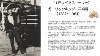 ガーリックキング・平崎清
（1882～1964）
（１世サイドストーリー）
• 1900年熊本生まれ。農家の次男だった平崎は、14歳の時、当時アメリカ
で農業に従事していた父と長兄を追って渡米
• 渡米から2年後、ギルロイに辿り着き、アメリカ人夫妻が経営する種苗農
家で種作りのイロハを学ぶ。さらに、1920年、念願の土地を入手しタマ
ネギやニンジンの種を育てた
• 当時、ニンニクは長丁場で手間のかかる作物のため商業ベースで栽培さ
れてはいなかった。平崎はそこに目をつけ、事業を拡大、140万坪ほどの
大農場へと成長。1941年までには、カリフォルニア州一のニンニク生産
者となった
• 1939年に開催されたサンフランシスコ金門橋万国博覧会に赴き、城郭風
の日本館を23,000ドルで購入。日米両国の友人を歓待する施設として使
用するために、ギルロイのニンニク畑のド真ん中に9カ月をかけて移築
• 戦争が始まると、日系社会の指導的立場にいた平崎もFBIに捕らえられ、
ノースダコダの抑留所に送られた。戦後ギルロイに戻り、事業を再開し
たが、他の人々に市場を奪われ、戦前の規模に戻ることはなかった
 