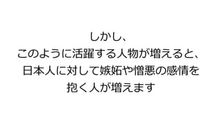しかし、
このように活躍する人物が増えると、
日本人に対して嫉妬や憎悪の感情を
抱く人が増えます
 