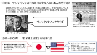 1906年 サンフランシスコ市は公立学校への日本人通学を禁止
1907～1908年 「日米紳士協定」が結ばれる
• 1906年のサンフランシスコ大地震で多くの校舎が損傷を受け、学校が過密化している
ことを口実に、サンフランシスコ市当局は公立学校に通学する日本人学童（総数わず
か100人程度）に、東洋人学校への転校を命じた
セオドア・ルーズベルト大統領
サンフランシスコやりすぎ
• 米国本土への移民を自主的に制限し、
ごく限られた人（移民の父母・妻子、
農業定住希望者）にのみパスポート
を発行します
• サンフランシスコ市に日本人への差別を
撤回させます
• 排日的な移民法を作らせません
• ハワイ、メキシコ、カナダを介したアメ
リカ本土への日本人渡航は禁止します
1905年2月23日付
サンフランシスコ・クロニクル紙に
掲載された日本人を問題視する記事
 