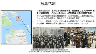 写真花嫁
• 日米紳士協定後、写真のみで結婚を決め、配偶者としてアメリカへ渡
る「写真花嫁」（Picture Brides）と呼ばれる日本人女性が急増
• アメリカでの定住を望む独身男性と、日本での貧しい生活を抜け出し
たかった女性の利害が一致したことで生まれた制度
• ただし、一度も会ったことのない男女が結婚することはアメリカ社会
では奇妙・不道徳な行為と見なされ、批判にさらされることに
当時入国審査が行われていたエンジェル島の展示室には
1910年代に到着した「写真花嫁」たちの写真が展示されている
 