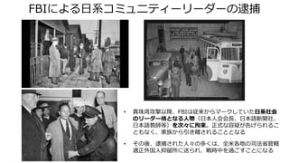 FBIによる日系コミュニティーリーダーの逮捕
• 真珠湾攻撃以降、FBIは従来からマークしていた日系社会
のリーダー格となる人物（日本人会会長、日本語新聞社、
日本語教師等）を次々に拘束。正式な容疑が告げられるこ
ともなく、家族から引き離されることとなる
• その後、逮捕された人々の多くは、全米各地の司法省管轄
適正外国人抑留所に送られ、戦時中を過ごすことになる
 