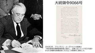 大統領令9066号
1942年2月、フランクリン・ルーズベルト大統領は
「特定地域を軍事管理地域に指定し、必要に応じて人々を立ち退か
せられる権限を陸軍長官に与える」大統領令に署名した
 