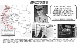 強制立ち退き
1942年3月、西海岸（上記地図の赤枠内）に住む約12万人の日本人の血を引く人々（日本国籍の１世のみならず、アメリカ
国籍の２世も含む）に対し、強制立ち退きが指示される。持ち込み可能な手荷物は制限され、所有していた土地や財産を二
束三文で手放すことになる
ジャップはジャップなのだ。
忠誠であろうとなかろうと
危険極まりない存在である。
米国市民であるなしに拘わらず、
理論的に彼らは日本人であって
それを変えることは出来ない。
～1943年4月下院海軍文科委員会での証言～
ジョン・デウィット西部司令官
 