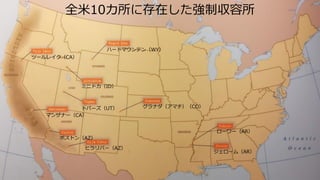 全米10カ所に存在した強制収容所
ハートマウンテン（WY）
ツールレイク（CA）
マンザナー（CA）
トパーズ（UT）
ポストン（AZ）
ヒラリバー（AZ）
ミニドカ（ID）
ローワー（AR）
ジェローム（AR）
グラナダ（アマチ）（CO）
 