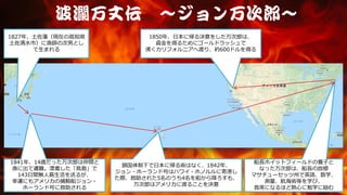 波瀾万丈伝 ～ジョン万次郎～
1827年、土佐藩（現在の高知県
土佐清水市）に漁師の次男とし
て生まれる
1841年、14歳だった万次郎は仲間と
漁に出て遭難。漂着した「鳥島」で
143日間無人島生活を送るが、
幸運にもアメリカの捕鯨船ジョン・
ホーランド号に救助される
鎖国体制下で日本に帰る術はなく、1842年、
ジョン・ホーランド号はハワイ・ホノルルに寄港し
た際、救助された5名のうち4名を船から降ろすも、
万次郎はアメリカに渡ることを決意
船長ホイットフィールドの養子と
なった万次郎は、船長の故郷
マサチューセッツ州で英語、数学、
測量、航海術等を学び、
首席になるほど熱心に勉学に励む
1850年、日本に帰る決意をした万次郎は、
資金を得るためにゴールドラッシュで
沸くカリフォルニアへ渡り、約600ドルを得る
 