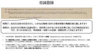 忠誠登録
質問27：あなたは命令を受けたら、いかなる地域であれ合衆国軍隊の戦闘任務に服しますか？
質問28：あなたは合衆国に忠誠を誓い、国内外におけるいかなる攻撃に対しても合衆国を忠実に
守り、かつ日本国天皇、外国政府・団体への忠節・従順を誓って否定しますか？
• 1943年初頭、強制収容所に暮らす日本人・日系人へアンケート調査（Application for leave clearance）が実施される
• 特に物議を醸したのが、27番目と28番目の質問。27番目の質問は「二世の者がアメリカ軍入隊の意志があるか」問うもので、28番
目の質問は「アメリカ合衆国に忠誠を誓い、日本国天皇への忠誠を破棄するか」問うもの
• 27番目の質問に「Yes」と回答した者はアメリカ軍入隊の候補者となり、両方の質問に「No-No」と回答した者は、不忠実という
レッテルを貼られ、国外追放やツールレイク強制収容所へ移送された。この質問への回答は、１世・２世間、家庭状況等で考え方が
異なるがゆえに意見が別れ、日系人の間に深い溝を作ることとなる
 
