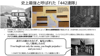 史上最強と呼ばれた「442連隊」
諸君らは敵のみならず、偏見とも戦い、
そして勝利したのだ
（You fought not only the enemy, you fought prejudice－
and you won.）
～1946年7月に帰国した442連隊を迎えたトルーマン大統領の言葉～
• 1944年1月、日系アメリカ人２世の青年らによって第442連隊戦闘団が編成される（兵役年齢にある日系２世男子のう
ち志願したのは約5%）
• 442連隊はヨーロッパ戦線に送り込まれ、テキサス大隊の救出、ドイツでのユダヤ人解放など類を見ない活躍を見せ、
アメリカ軍史上最多の勲章を獲得（ただしその影では多くの犠牲者も）
 