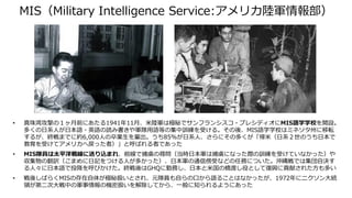 MIS（Military Intelligence Service:アメリカ陸軍情報部）
• 真珠湾攻撃の１ヶ月前にあたる1941年11月、米陸軍は極秘でサンフランシスコ・プレシディオにMIS語学学校を開設。
多くの日系人が日本語・英語の読み書きや軍隊用語等の集中訓練を受ける。その後、MIS語学学校はミネソタ州に移転
するが、終戦までに約6,000人の卒業生を輩出。うち85%が日系人、さらにその多くが「帰米（日系２世のうち日本で
教育を受けてアメリカへ戻った者）」と呼ばれる者であった
• MIS隊員は太平洋戦線に送り込まれ、前線で捕虜の尋問（当時日本軍は捕虜になった際の訓練を受けていなかった）や
収集物の翻訳（こまめに日記をつける人が多かった）、日本軍の通信傍受などの任務についた。沖縄戦では集団自決す
る人々に日本語で投降を呼びかけた。終戦後はGHQに勤務し、日本と米国の橋渡し役として復興に貢献された方も多い
• 戦後しばらくMISの存在自体が極秘扱いとされ、元隊員も自らの口から語ることはなかったが、1972年にニクソン大統
領が第二次大戦中の軍事情報の機密扱いを解除してから、一般に知られるようにあった
 