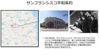 サンフランシスコ平和条約
• 1951年9月、サンフランシスコ・オペラハウスでサンフラ
ンシスコ平和会議が開催され、第二次世界大戦での西側諸
国と日本の講和条約として締結された。日本から吉田茂首
相が署名。日本に対する占領の終結と主権回復を認め、
1952年4月28日に発効された。
 