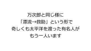 万次郎と同じ様に
「漂流→救助」という形で
奇しくも太平洋を渡った有名人が
もう一人います
 