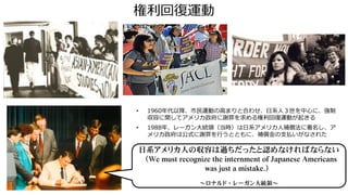 権利回復運動
• 1960年代以降、市民運動の高まりと合わせ、日系人３世を中心に、強制
収容に関してアメリカ政府に謝罪を求める権利回復運動が起きる
• 1988年、レーガン大統領（当時）は日系アメリカ人補償法に署名し、ア
メリカ政府は公式に謝罪を行うとともに、補償金の支払いがなされた
日系アメリカ人の収容は過ちだったと認めなければならない
（We must recognize the internment of Japanese Americans
was just a mistake.）
～ロナルド・レーガン大統領～
 