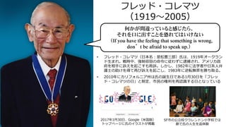 フレッド・コレマツ
（1919～2005）
• フレッド・コレマツ（日本名：是松豊三郎）氏は、1919年オークラン
ド生まれ。戦時中、強制収容の命令に従わずに逮捕され、アメリカ政
府を相手に訴えを起こすも敗訴。しかし、1982年に法学者や日系人弁
護士の助けを得て再び訴えを起こし、1983年に逆転無罪を勝ち取る。
• 2010年にカリフォルニア州は氏の誕生日である1月30日を「フレッ
ド・コレマツの日」と制定、市民の権利を再認識する日となっている
2017年1月30日、Google（米国版）
トップページに氏のイラストが掲載
何かが間違っていると感じたら、
それを口に出すことを恐れてはいけない
（If you have the feeling that something is wrong,
don’t be afraid to speak up.）
SF市の公立校クラレンドン小学校では
劇で氏の人生を追体験
 