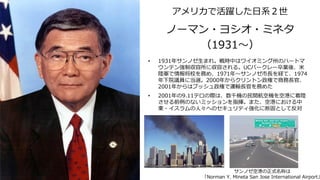 ノーマン・ヨシオ・ミネタ
（1931～）
• 1931年サンノゼ生まれ。戦時中はワイオミング州のハートマ
ウンテン強制収容所に収容される。UCバークレー卒業後、米
陸軍で情報将校を務め、1971年～サンノゼ市長を経て、1974
年下院議員に当選。2000年からクリントン政権で商務長官、
2001年からはブッシュ政権で運輸長官を務めた
• 2001年の9.11テロの際は、数千機の民間航空機を空港に着陸
させる前例のないミッションを指揮。また、空港における中
東・イスラムの人々へのセキュリティ強化に断固として反対
サンノゼ空港の正式名称は
「Norman Y. Mineta San Jose International Airport」
アメリカで活躍した日系２世
 