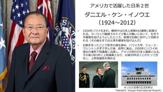 アメリカで活躍した日系２世
ダニエル・ケン・イノウエ
（1924～2012）
• 1924年ハワイ生まれ。戦時中は日系人部隊442連隊に配属さ
れる。ヨーロッパ戦線でのドイツ軍との戦いにおいて、右手で
手榴弾を投げようとしたところ、銃弾が右腕に命中して切断さ
れる（その後左手で点火済手榴弾を投げ込んだ）
• 右腕を失ったことで医学の道を諦め、ハワイ大学、ジョージ・
ワシントン大学で学んだ後、政界に進出。1959年にハワイ州
選出の連邦下院議員に当選し、アメリカ初の日系人議員となる。
その後1963年に上院議員となり、以後50年近くにわたって在
任し、上院仮議長を務める
ホノルル空港の正式名称は
「Daniel K. Inouye International Airport」
 