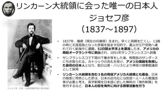 リンカーン大統領に会った唯一の日本人
ジョセフ彦
（1837～1897）
• 1837年、播磨（現在の兵庫県）生まれ。早くに両親を亡くし、13歳
の時に天涯孤独となった彦蔵を励ます目的で、義父が江戸見物へ連
れて行く航海中に遭難。52日間太平洋上を漂流した末、アメリカの
商船オークランド号に救出され、1851年サンフランシスコへ到着
• サンフランシスコで下宿の下働き等をした後、税関長のサンダース
に引き取られる。カトリックの洗礼を受け、アメリカ国籍を取得し
た最初の日本人となり、駐日公使・ハリスにより神奈川領事館通訳
として採用
• リンカーン大統領を含む３名の現役アメリカ大統領とも面会。日米
の格差に愕然とした彦は、日本の近代化には庶民一人一人の意識改
革が必要と考え、英字新聞を日本語に訳した無料の「海外新聞」を
発刊するなど、日本人の目を海外に向ける啓蒙活動を行う
 