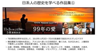 日系人の歴史を学べる作品集①
• TBS開局60周年を記念して、2010年11月3日～7日の5夜連続で放送されたテレビドラマ
• 橋田壽賀子が脚本を担当し、アメリカへ渡った日系移民が、働くため、生きるために、人種差別
や戦争による逆境・苦悩を乗り越え、生き抜いた家族の物語
• 出演：草彅剛、仲間由紀恵、中井貴一、泉ピン子、松山ケンイチ、寺島咲、川島海荷、大泉洋、
市川右近、小林稔侍、笹野高史、中尾明慶、イモトアヤコ、八千草薫、上條恒彦、岸惠子ら
 