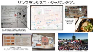 サンフランシスコ・ジャパンタウン
元々SF市内には「日本町」が数カ所存在
1906年の大地震を機に現在の場所に集約
街歩きをしながら、
ジャパンタウンの歴史を学ぶことができる
毎年４月には「北カリフォルニア桜祭り」が開催
日本のマンガや
日本食なども
楽しめる
 