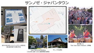サンノゼ・ジャパンタウン
毎年夏には
「San Jose Obon Festival」が開催街中の至る所にジャパンタウンの歴史を
綴る案内板や石碑が存在
サンノゼ仏教会Issei Memorial Building
（1910年に建てられた桑原病院の跡地）
 