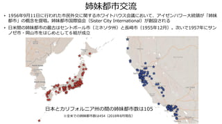 姉妹都市交流
• 1956年9月11日に行われた市民外交に関するホワイトハウス会議において、アイゼンハワー大統領が「姉妹
都市」の概念を提唱。姉妹都市国際協会（Sister City International）が創設される
• 日米間の姉妹都市の最古はセントポール市（ミネソタ州）と長崎市（1955年12月）。次いで1957年にサン
ノゼ市・岡山市をはじめとして６組が成立
日本とカリフォルニア州の間の姉妹都市数は105
※全米での姉妹都市数は454（2018年8月現在）
 