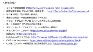 ＜参考資料＞
• ジョン万次郎資料館（http://www.johnmung.info/john_syougai.htm）
• 国際留学生教会（ジョセフ彦、高橋是清）（http://ifsa.jp/index.php?nihonnogenryu）
• 新日米新聞社『在米日系人百年史』
• 米国日語教会・一世史編集委員会『一世史』
• アケミ・キクムラ＝ヤノ編『アメリカ大陸日系人百科事典』
• ホーン川嶋瑤子『アメリカの社会変革』
• デイビット・T・ヤマダ『モントレー半島日本人移民史』
• ディスカバー・ニッケイ（http://www.discovernikkei.org/ja/）
• DENSHO（https://densho.org/）
• Lighthouseロサンゼルス（http://www.us-lighthouse.com/life/japanese-american）
• California Japantowns（http://www.californiajapantowns.org/index.html）
• CLAIR（クレア）一般財団法人自治体国際化協会（http://www.clair.or.jp/）
 