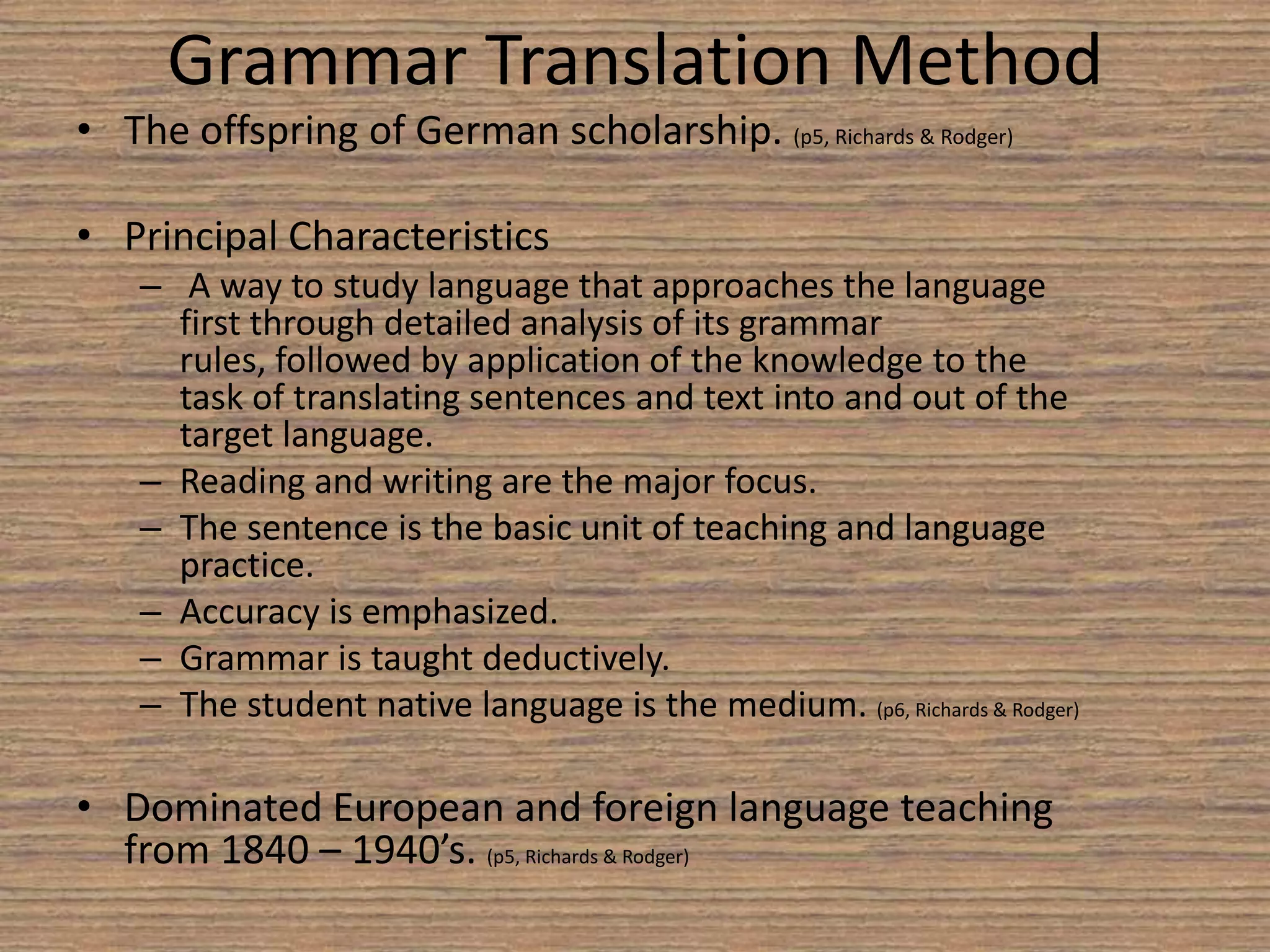Grammar Translation MethodThe offspring of German scholarship. (p5, Richards & Rodger) Principal Characteristics A way to study language that approaches the language first through detailed analysis of its grammar rules, followed by application of the knowledge to the task of translating sentences and text into and out of the target language.Reading and writing are the major focus.The sentence is the basic unit of teaching and language practice.Accuracy is emphasized.Grammar is taught deductively.The student native language is the medium. (p6, Richards & Rodger) Dominated European and foreign language teaching from 1840 – 1940’s. (p5, Richards & Rodger) 