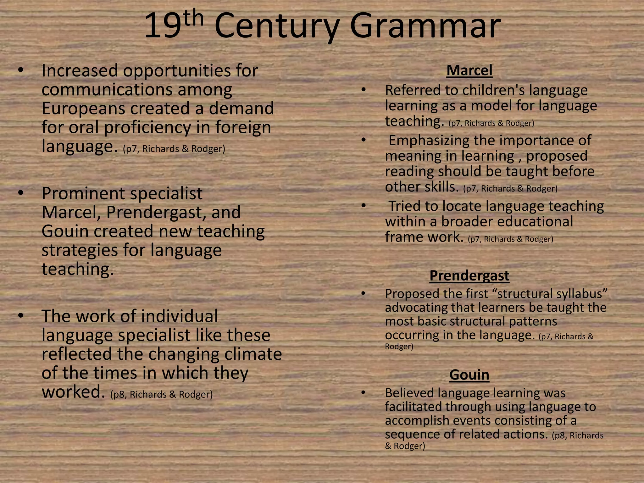 19th Century GrammarIncreased opportunities for communications among Europeans created a demand for oral proficiency in foreign language. (p7, Richards & Rodger) Prominent specialist Marcel, Prendergast, and Gouin created new teaching strategies for language teaching. The work of individual language specialist like these reflected the changing climate of the times in which they worked. (p8, Richards & Rodger) MarcelReferred to children's language learning as a model for language teaching. (p7, Richards & Rodger) 