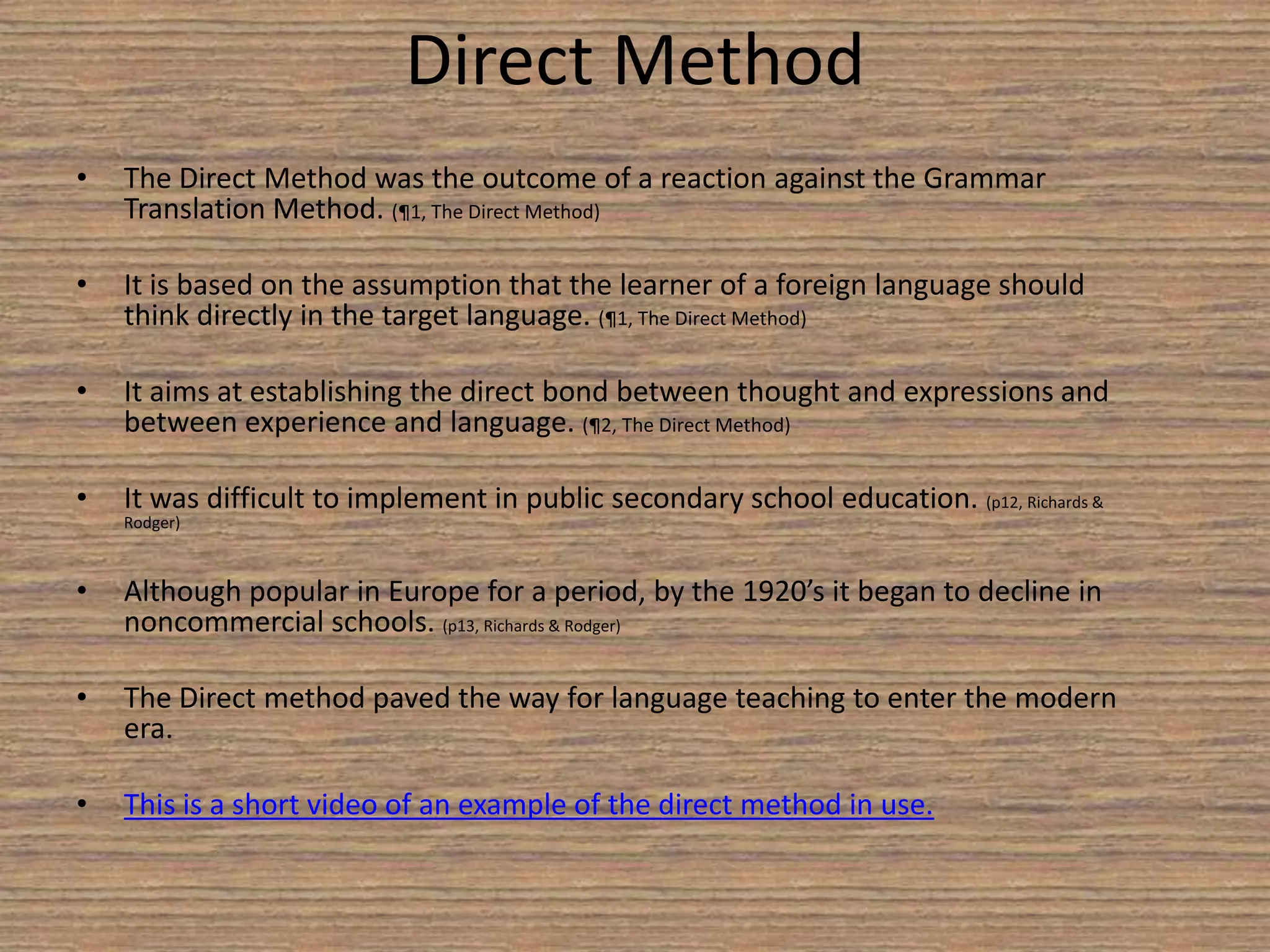  Tried to locate language teaching within a broader educational frame work. (p7, Richards & Rodger) PrendergastProposed the first “structural syllabus” advocating that learners be taught the most basic structural patterns occurring in the language. (p7, Richards & Rodger) GouinBelieved language learning was facilitated through using language to accomplish events consisting of a sequence of related actions. (p8, Richards & Rodger) Reform MovementPractical minded linguist such as Sweet, Vietor, and Passy began to provide the intellectual leadership to give reformist greater credibility and acceptance. (p9, Richards & Rodger) Linguist emphasized that speech, rather than written word, was the primary form of language. (p9, Richards & Rodger) Sweet, Vietor, and Passy provided suggestions on how these principals could best be put into practice. (p10, Richards & Rodger) The Reform Movement was an interest in developing principals for language teaching out of naturalistic principals.  This approach eventually led to the development of the Direct Method. (p11, Richards & Rodger)Henry SweetArgued that sound methodological principals should be based on a scientific analysis of language. (p9, Richards & Rodger) Wilhelm VietorArgued that training in phonetics would enable teachers to pronounce the language accurately. (p10, Richards & Rodger) 