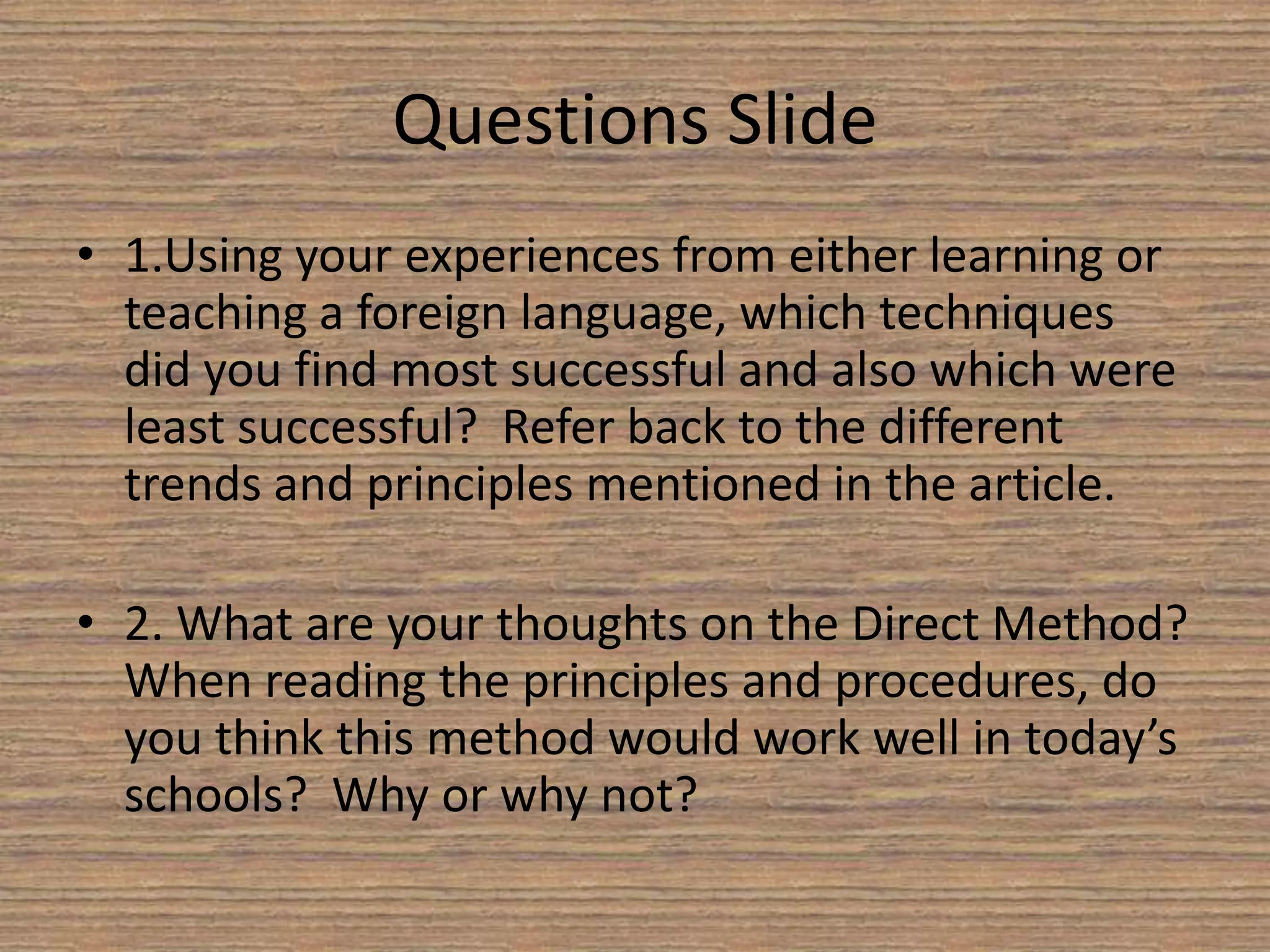 Strongly criticized the inadequacies of Grammar Translation. (p10, Richards & Rodger) Direct MethodThe Direct Method was the outcome of a reaction against the Grammar Translation Method. (¶1, The Direct Method)It is based on the assumption that the learner of a foreign language should think directly in the target language. (¶1, The Direct Method)It aims at establishing the direct bond between thought and expressions and between experience and language. (¶2, The Direct Method)It was difficult to implement in public secondary school education. (p12, Richards & Rodger)  Although popular in Europe for a period, by the 1920’s it began to decline in noncommercial schools. (p13, Richards & Rodger)The Direct method paved the way for language teaching to enter the modern era. This is a short video of an example of the direct method in use.