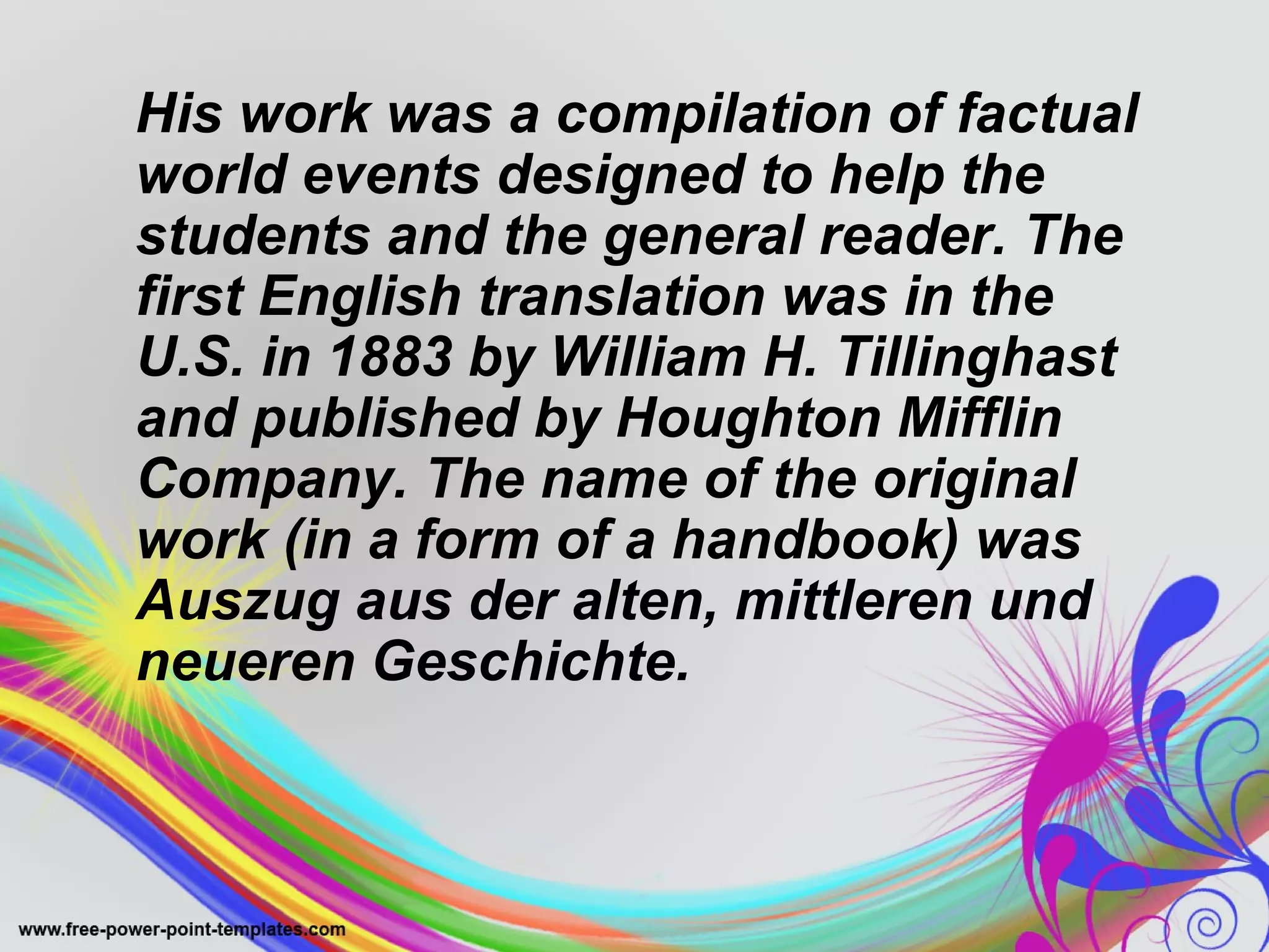 His work was a compilation of factual 
world events designed to help the 
students and the general reader. The 
first English translation was in the 
U.S. in 1883 by William H. Tillinghast 
and published by Houghton Mifflin 
Company. The name of the original 
work (in a form of a handbook) was 
Auszug aus der alten, mittleren und 
neueren Geschichte. 
 