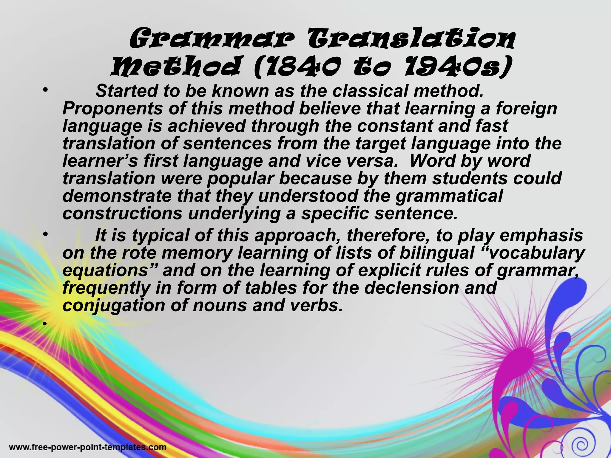 Grammar Translation 
Method (1840 to 1940s) 
• Started to be known as the classical method. 
Proponents of this method believe that learning a foreign 
language is achieved through the constant and fast 
translation of sentences from the target language into the 
learner’s first language and vice versa. Word by word 
translation were popular because by them students could 
demonstrate that they understood the grammatical 
constructions underlying a specific sentence. 
• It is typical of this approach, therefore, to play emphasis 
on the rote memory learning of lists of bilingual “vocabulary 
equations” and on the learning of explicit rules of grammar, 
frequently in form of tables for the declension and 
conjugation of nouns and verbs. 
• 
 