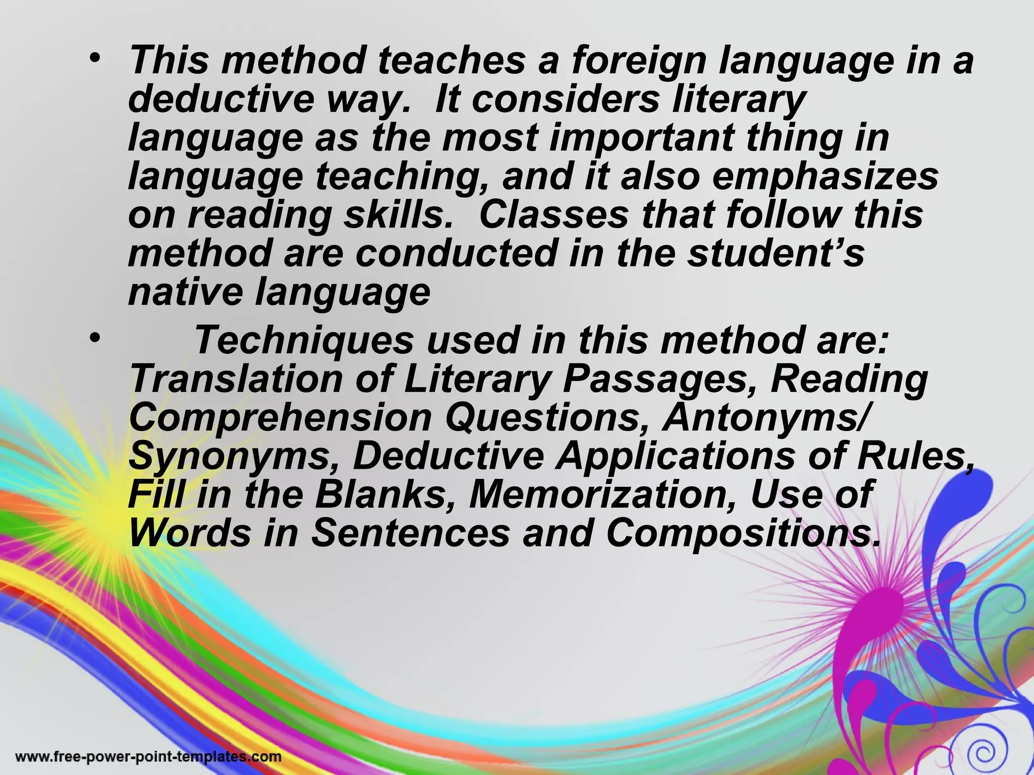 • This method teaches a foreign language in a 
deductive way. It considers literary 
language as the most important thing in 
language teaching, and it also emphasizes 
on reading skills. Classes that follow this 
method are conducted in the student’s 
native language 
• Techniques used in this method are: 
Translation of Literary Passages, Reading 
Comprehension Questions, Antonyms/ 
Synonyms, Deductive Applications of Rules, 
Fill in the Blanks, Memorization, Use of 
Words in Sentences and Compositions. 
 