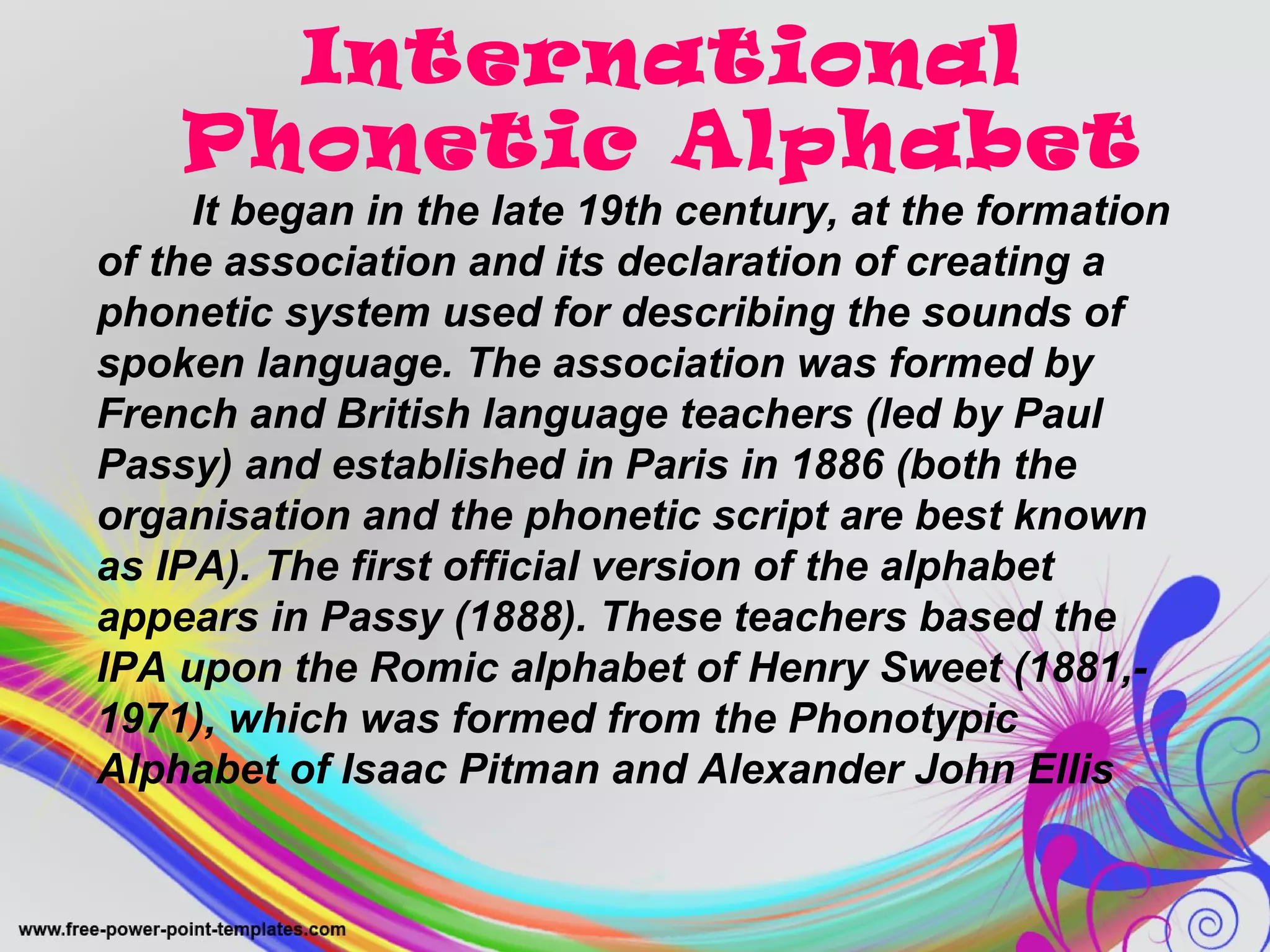 International 
Phonetic Alphabet 
It began in the late 19th century, at the formation 
of the association and its declaration of creating a 
phonetic system used for describing the sounds of 
spoken language. The association was formed by 
French and British language teachers (led by Paul 
Passy) and established in Paris in 1886 (both the 
organisation and the phonetic script are best known 
as IPA). The first official version of the alphabet 
appears in Passy (1888). These teachers based the 
IPA upon the Romic alphabet of Henry Sweet (1881,- 
1971), which was formed from the Phonotypic 
Alphabet of Isaac Pitman and Alexander John Ellis 
 