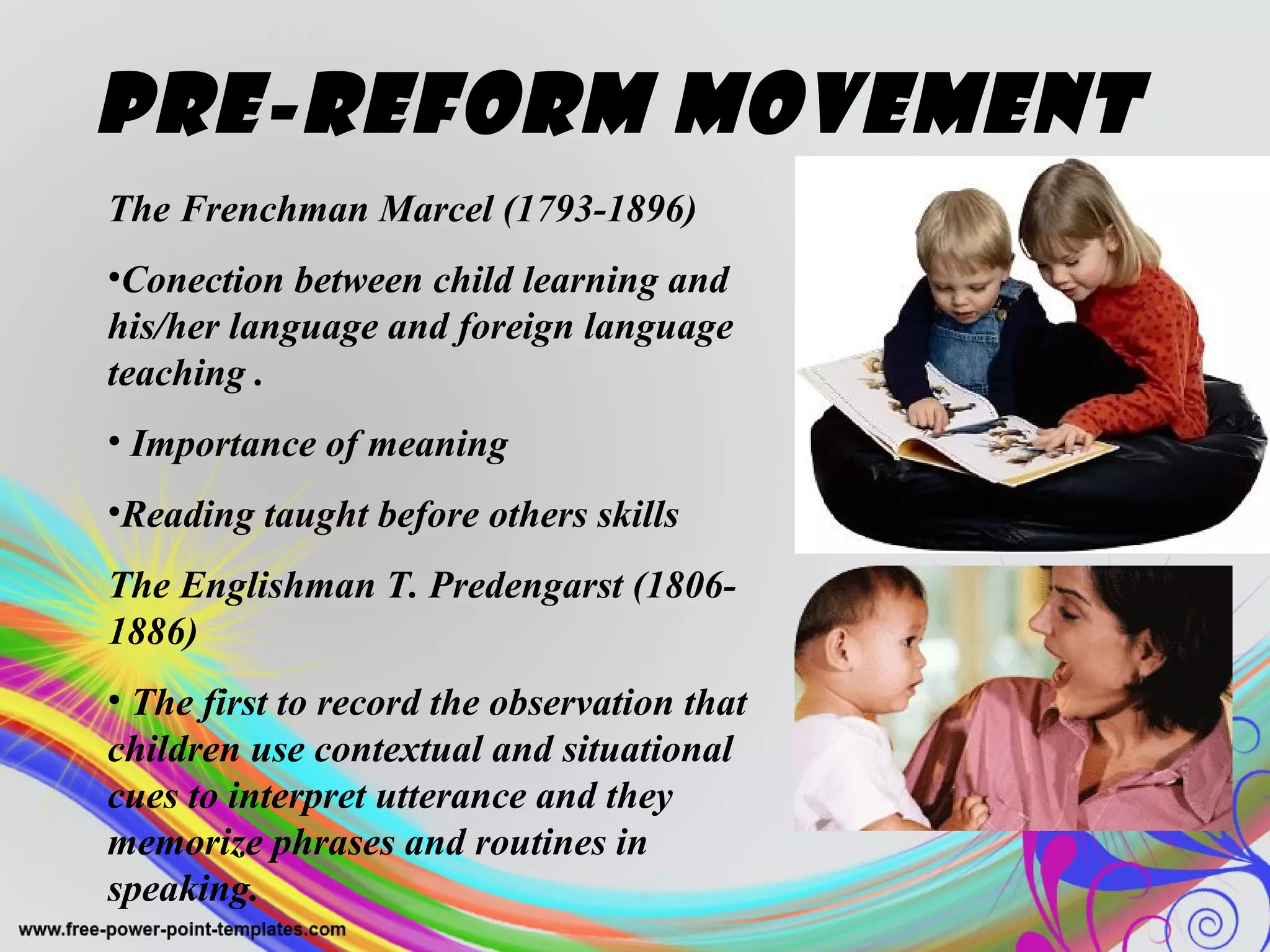 Pre-Reform Movement 
The Frenchman Marcel (1793-1896) 
•Conection between child learning and 
his/her language and foreign language 
teaching . 
• Importance of meaning 
•Reading taught before others skills 
The Englishman T. Predengarst (1806- 
1886) 
• The first to record the observation that 
children use contextual and situational 
cues to interpret utterance and they 
memorize phrases and routines in 
speaking. 
 