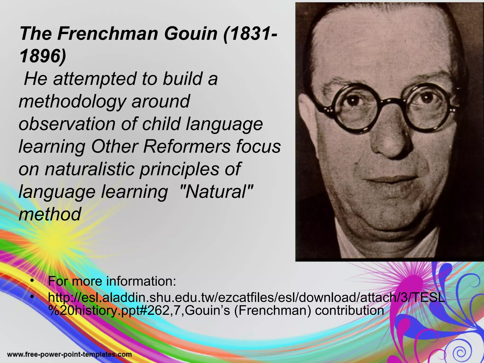 The Frenchman Gouin (1831- 
1896) 
He attempted to build a 
methodology around 
observation of child language 
learning Other Reformers focus 
on naturalistic principles of 
language learning "Natural" 
method 
• For more information: 
• http://esl.aladdin.shu.edu.tw/ezcatfiles/esl/download/attach/3/TESL 
%20histiory.ppt#262,7,Gouin’s (Frenchman) contribution 
 