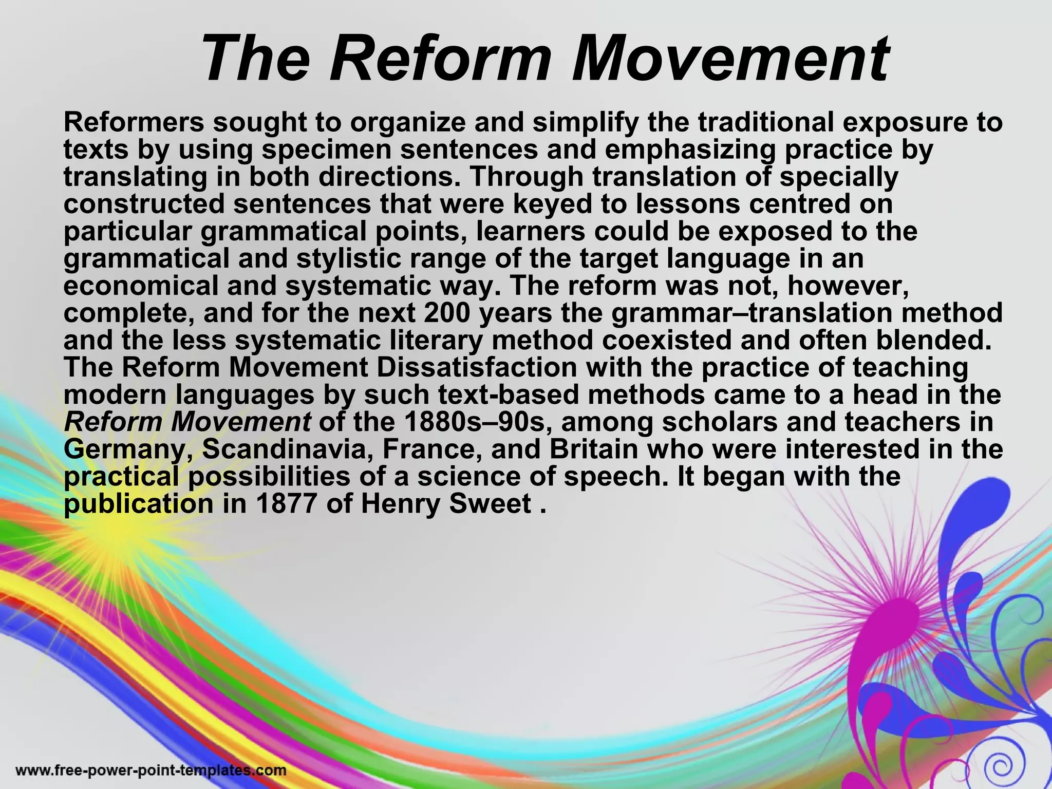 The Reform Movement 
Reformers sought to organize and simplify the traditional exposure to 
texts by using specimen sentences and emphasizing practice by 
translating in both directions. Through translation of specially 
constructed sentences that were keyed to lessons centred on 
particular grammatical points, learners could be exposed to the 
grammatical and stylistic range of the target language in an 
economical and systematic way. The reform was not, however, 
complete, and for the next 200 years the grammar–translation method 
and the less systematic literary method coexisted and often blended. 
The Reform Movement Dissatisfaction with the practice of teaching 
modern languages by such text-based methods came to a head in the 
Reform Movement of the 1880s–90s, among scholars and teachers in 
Germany, Scandinavia, France, and Britain who were interested in the 
practical possibilities of a science of speech. It began with the 
publication in 1877 of Henry Sweet . 
 